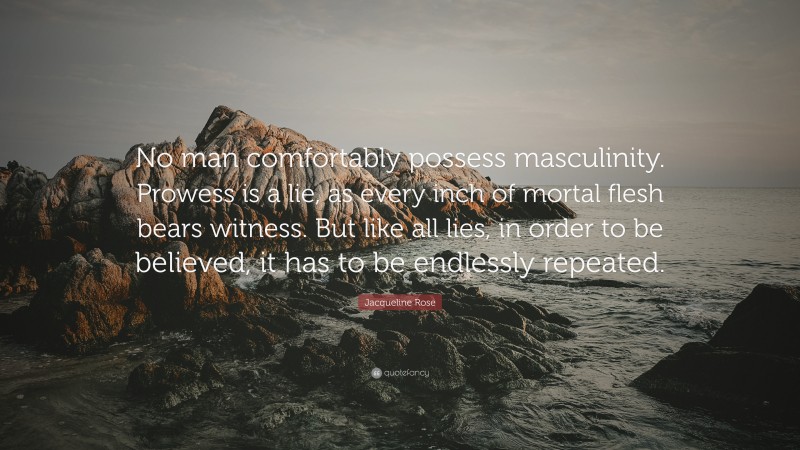 Jacqueline Rose Quote: “No man comfortably possess masculinity. Prowess is a lie, as every inch of mortal flesh bears witness. But like all lies, in order to be believed, it has to be endlessly repeated.”