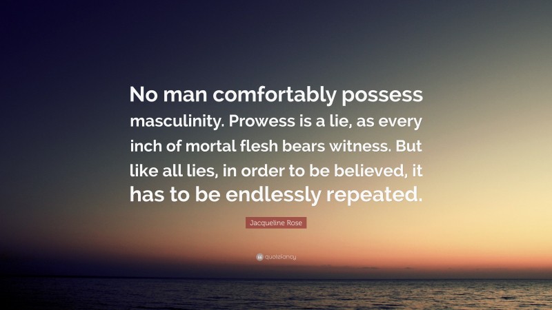Jacqueline Rose Quote: “No man comfortably possess masculinity. Prowess is a lie, as every inch of mortal flesh bears witness. But like all lies, in order to be believed, it has to be endlessly repeated.”