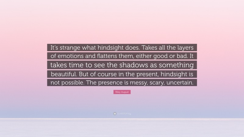 Riley August Quote: “It’s strange what hindsight does. Takes all the layers of emotions and flattens them, either good or bad. It takes time to see the shadows as something beautiful. But of course in the present, hindsight is not possible. The presence is messy, scary, uncertain.”