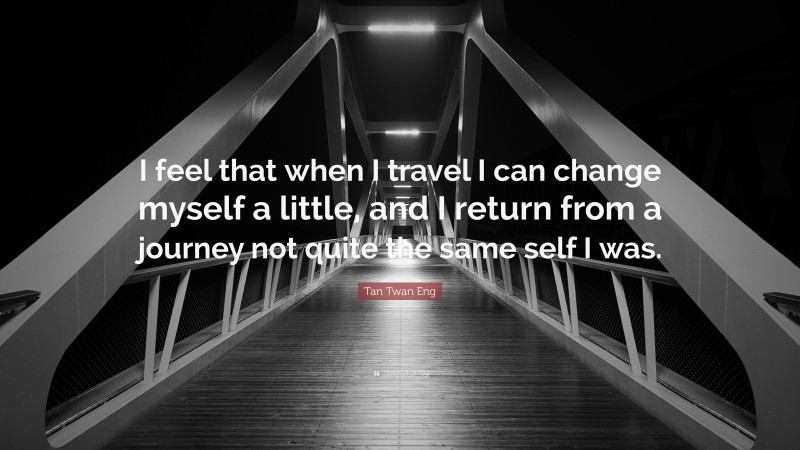 Tan Twan Eng Quote: “I feel that when I travel I can change myself a little, and I return from a journey not quite the same self I was.”