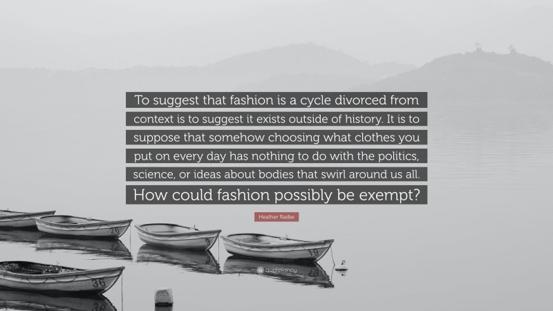 Heather Radke Quote: “To suggest that fashion is a cycle divorced from context is to suggest it exists outside of history. It is to suppose that somehow choosing what clothes you put on every day has nothing to do with the politics, science, or ideas about bodies that swirl around us all. How could fashion possibly be exempt?”