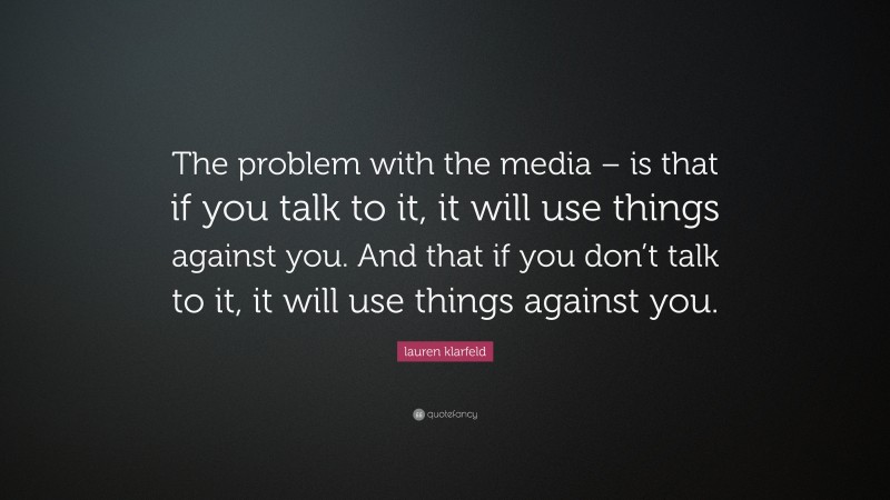 lauren klarfeld Quote: “The problem with the media – is that if you talk to it, it will use things against you. And that if you don’t talk to it, it will use things against you.”