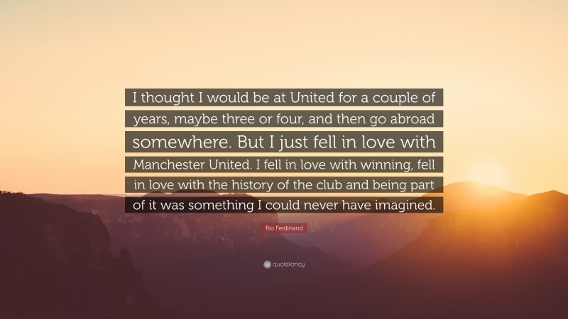 Rio Ferdinand Quote: “I thought I would be at United for a couple of years, maybe three or four, and then go abroad somewhere. But I just fell in love with Manchester United. I fell in love with winning, fell in love with the history of the club and being part of it was something I could never have imagined.”