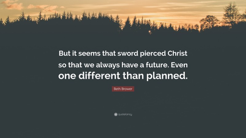 Beth Brower Quote: “But it seems that sword pierced Christ so that we always have a future. Even one different than planned.”