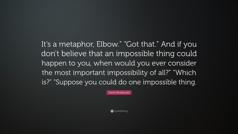 David Wroblewski Quote: “It’s a metaphor, Elbow.” “Got that.” And if you don’t believe that an impossible thing could happen to you, when would you ever consider the most important impossibility of all?” “Which is?” “Suppose you could do one impossible thing.”