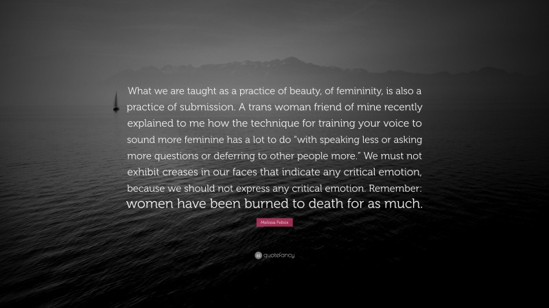 Melissa Febos Quote: “What we are taught as a practice of beauty, of femininity, is also a practice of submission. A trans woman friend of mine recently explained to me how the technique for training your voice to sound more feminine has a lot to do “with speaking less or asking more questions or deferring to other people more.” We must not exhibit creases in our faces that indicate any critical emotion, because we should not express any critical emotion. Remember: women have been burned to death for as much.”