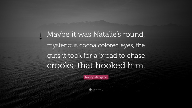 Nancy Mangano Quote: “Maybe it was Natalie’s round, mysterious cocoa colored eyes, the guts it took for a broad to chase crooks, that hooked him.”