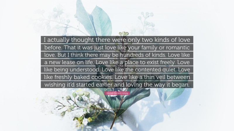 Hannah Bonam-Young Quote: “I actually thought there were only two kinds of love before. That it was just love like your family or romantic love. But I think there may be hundreds of kinds. Love like a new lease on life. Love like a place to exist freely. Love like being understood. Love like the contented quiet. Love like freshly baked cookies. Love like a thin veil between wishing it’d started earlier and loving the way it began.”