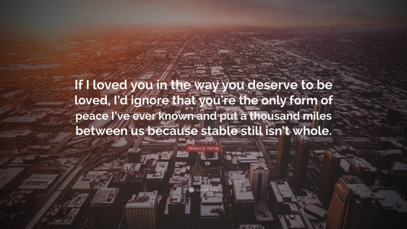 Rebecca Yarros Quote: “If I loved you in the way you deserve to be loved, I’d ignore that you’re the only form of peace I’ve ever known and put a thousand miles between us because stable still isn’t whole.”