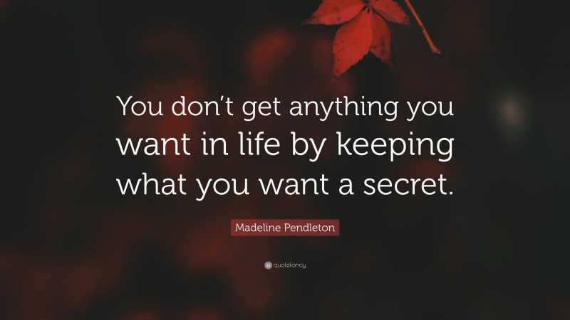 Madeline Pendleton Quote: “You don’t get anything you want in life by keeping what you want a secret.”