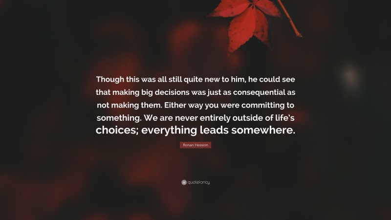 Ronan Hession Quote: “Though this was all still quite new to him, he could see that making big decisions was just as consequential as not making them. Either way you were committing to something. We are never entirely outside of life’s choices; everything leads somewhere.”