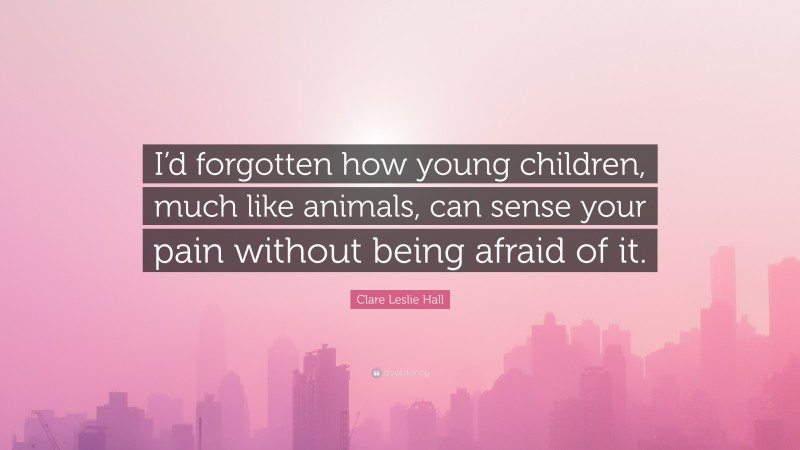 Clare Leslie Hall Quote: “I’d forgotten how young children, much like animals, can sense your pain without being afraid of it.”