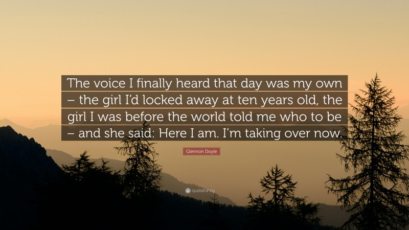 Glennon Doyle Quote: “The voice I finally heard that day was my own – the girl I’d locked away at ten years old, the girl I was before the world told me who to be – and she said: Here I am. I’m taking over now.”