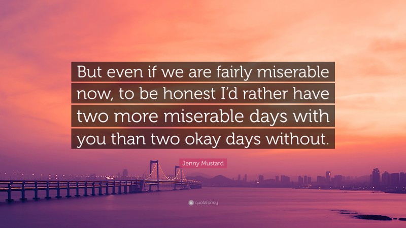 Jenny Mustard Quote: “But even if we are fairly miserable now, to be honest I’d rather have two more miserable days with you than two okay days without.”