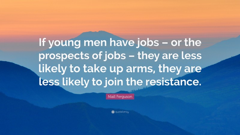 Niall Ferguson Quote: “If young men have jobs – or the prospects of jobs – they are less likely to take up arms, they are less likely to join the resistance.”