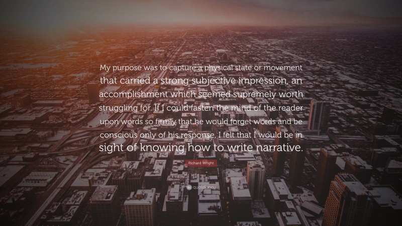 Richard Wright Quote: “My purpose was to capture a physical state or movement that carried a strong subjective impression, an accomplishment which seemed supremely worth struggling for. If I could fasten the mind of the reader upon words so firmly that he would forget words and be conscious only of his response, I felt that I would be in sight of knowing how to write narrative.”