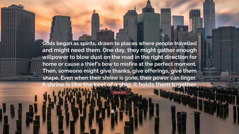 Hannah Kaner Quote: “Gods began as spirits, drawn to places where people travelled and might need them. One day, they might gather enough willpower to blow dust on the road in the right direction for home or cause a thief’s bow to misfire at the perfect moment. Then, someone might give thanks, give offerings, give them shape. Even when their shrine is gone, their power can linger. A shrine is like the keel of a ship; it holds them together.”