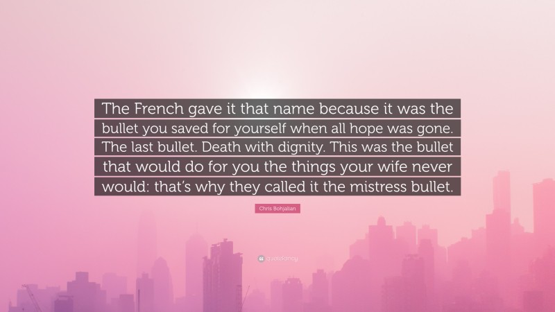 Chris Bohjalian Quote: “The French gave it that name because it was the bullet you saved for yourself when all hope was gone. The last bullet. Death with dignity. This was the bullet that would do for you the things your wife never would: that’s why they called it the mistress bullet.”
