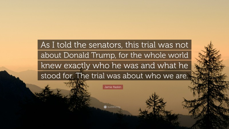 Jamie Raskin Quote: “As I told the senators, this trial was not about Donald Trump, for the whole world knew exactly who he was and what he stood for. The trial was about who we are.”