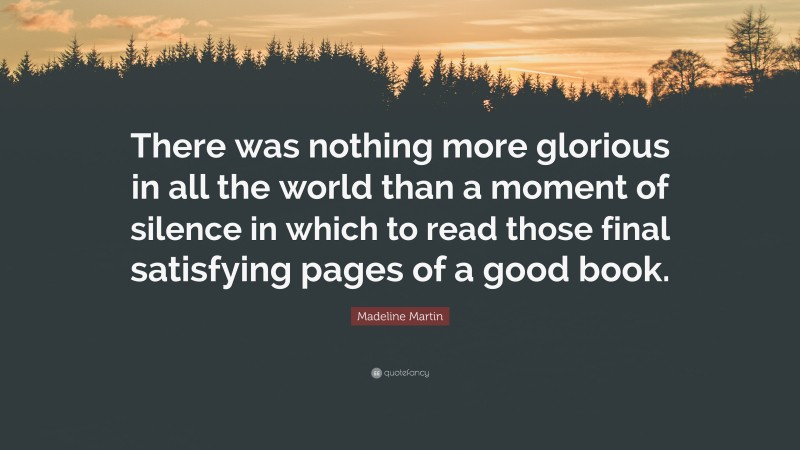 Madeline Martin Quote: “There was nothing more glorious in all the world than a moment of silence in which to read those final satisfying pages of a good book.”