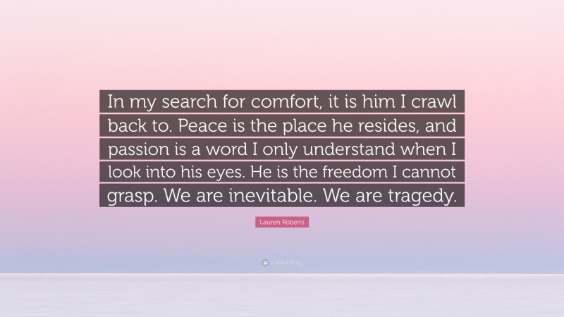 Lauren Roberts Quote: “In my search for comfort, it is him I crawl back to. Peace is the place he resides, and passion is a word I only understand when I look into his eyes. He is the freedom I cannot grasp. We are inevitable. We are tragedy.”