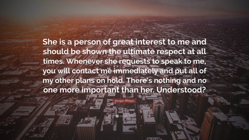 Morgan Bridges Quote: “She is a person of great interest to me and should be shown the ultimate respect at all times. Whenever she requests to speak to me, you will contact me immediately and put all of my other plans on hold. There’s nothing and no one more important than her. Understood?”