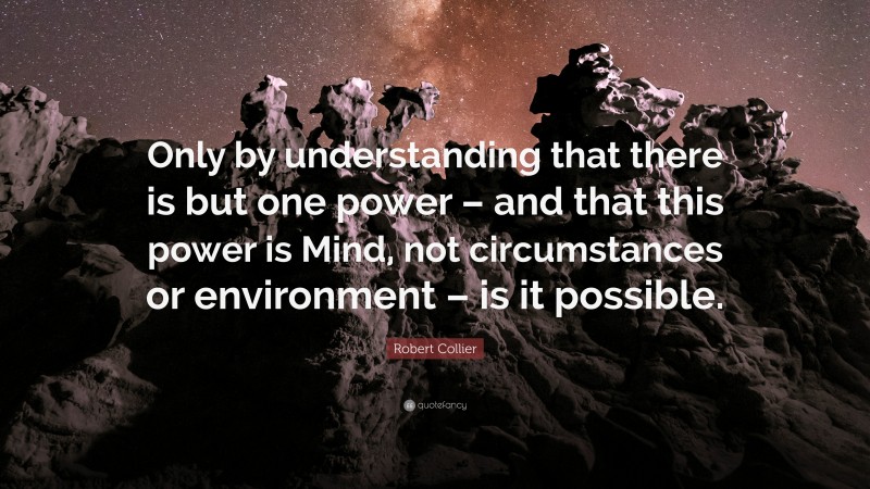 Robert Collier Quote: “Only by understanding that there is but one power – and that this power is Mind, not circumstances or environment – is it possible.”