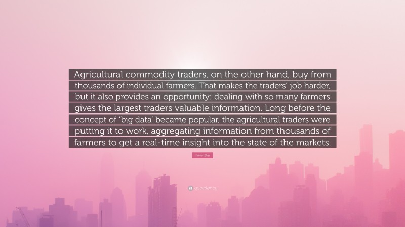 Javier Blas Quote: “Agricultural commodity traders, on the other hand, buy from thousands of individual farmers. That makes the traders’ job harder, but it also provides an opportunity: dealing with so many farmers gives the largest traders valuable information. Long before the concept of ‘big data’ became popular, the agricultural traders were putting it to work, aggregating information from thousands of farmers to get a real-time insight into the state of the markets.”