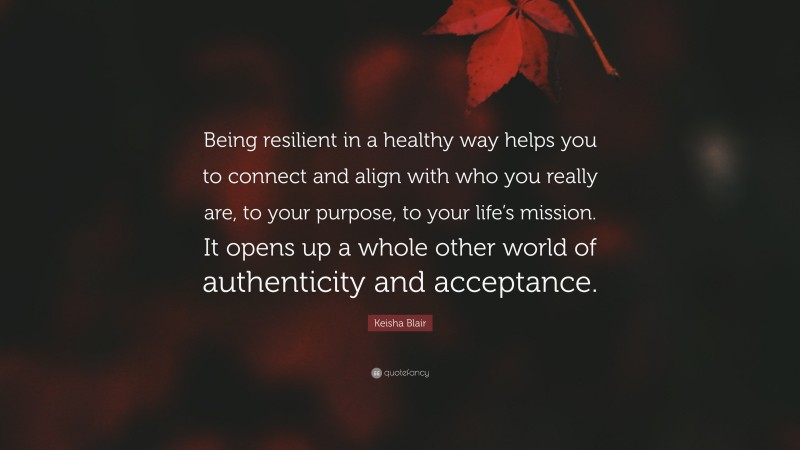 Keisha Blair Quote: “Being resilient in a healthy way helps you to connect and align with who you really are, to your purpose, to your life’s mission. It opens up a whole other world of authenticity and acceptance.”