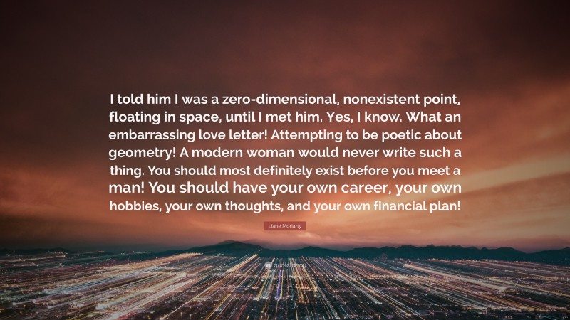 Liane Moriarty Quote: “I told him I was a zero-dimensional, nonexistent point, floating in space, until I met him. Yes, I know. What an embarrassing love letter! Attempting to be poetic about geometry! A modern woman would never write such a thing. You should most definitely exist before you meet a man! You should have your own career, your own hobbies, your own thoughts, and your own financial plan!”