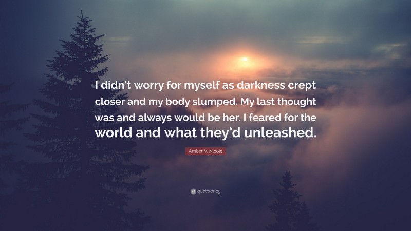 Amber V. Nicole Quote: “I didn’t worry for myself as darkness crept closer and my body slumped. My last thought was and always would be her. I feared for the world and what they’d unleashed.”