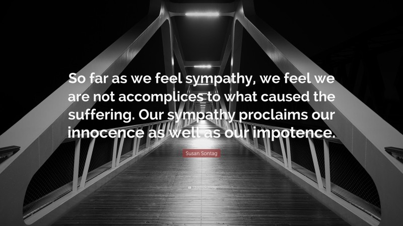 Susan Sontag Quote: “So far as we feel sympathy, we feel we are not accomplices to what caused the suffering. Our sympathy proclaims our innocence as well as our impotence.”