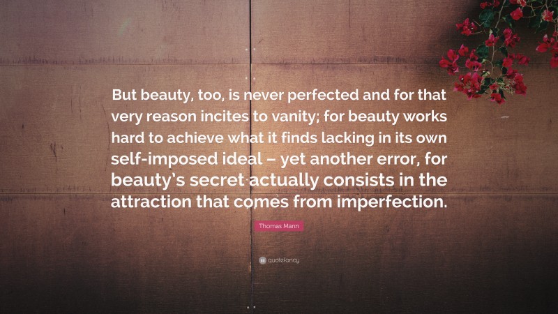 Thomas Mann Quote: “But beauty, too, is never perfected and for that very reason incites to vanity; for beauty works hard to achieve what it finds lacking in its own self-imposed ideal – yet another error, for beauty’s secret actually consists in the attraction that comes from imperfection.”