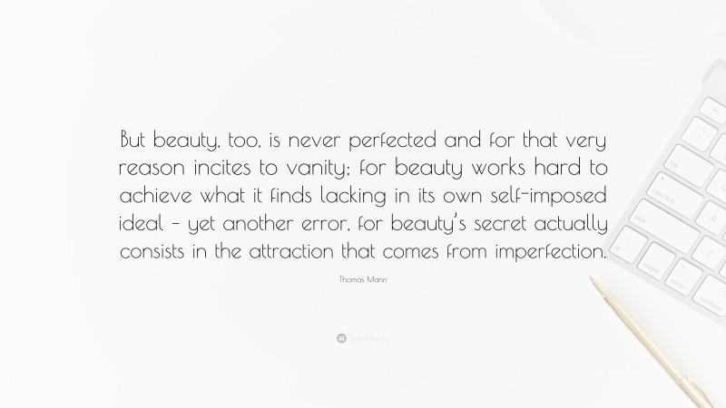 Thomas Mann Quote: “But beauty, too, is never perfected and for that very reason incites to vanity; for beauty works hard to achieve what it finds lacking in its own self-imposed ideal – yet another error, for beauty’s secret actually consists in the attraction that comes from imperfection.”