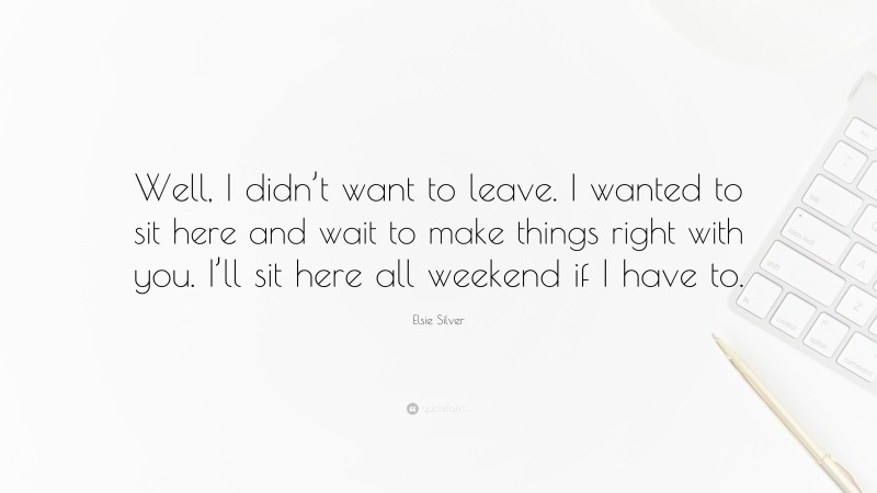 Elsie Silver Quote: “Well, I didn’t want to leave. I wanted to sit here and wait to make things right with you. I’ll sit here all weekend if I have to.”