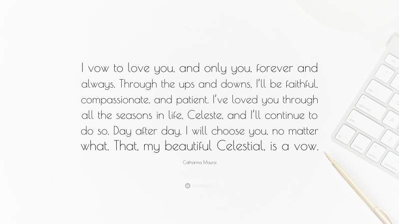Catharina Maura Quote: “I vow to love you, and only you, forever and always. Through the ups and downs, I’ll be faithful, compassionate, and patient. I’ve loved you through all the seasons in life, Celeste, and I’ll continue to do so. Day after day, I will choose you, no matter what. That, my beautiful Celestial, is a vow.”