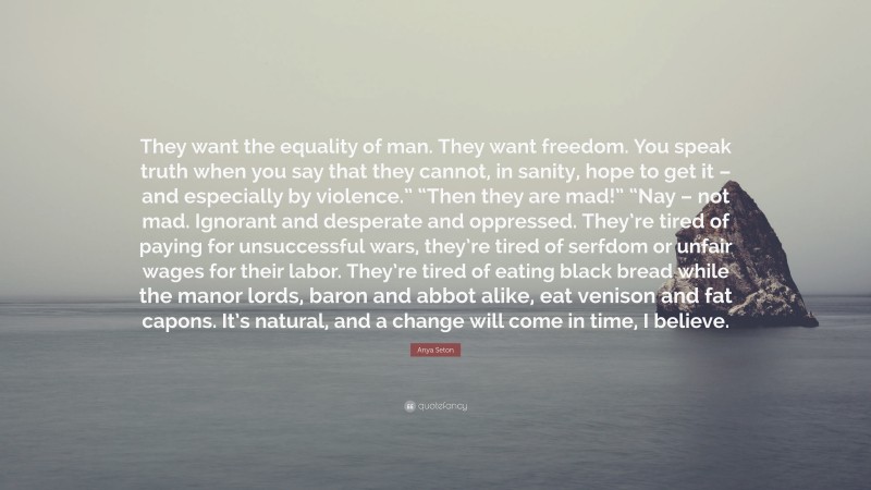 Anya Seton Quote: “They want the equality of man. They want freedom. You speak truth when you say that they cannot, in sanity, hope to get it – and especially by violence.” “Then they are mad!” “Nay – not mad. Ignorant and desperate and oppressed. They’re tired of paying for unsuccessful wars, they’re tired of serfdom or unfair wages for their labor. They’re tired of eating black bread while the manor lords, baron and abbot alike, eat venison and fat capons. It’s natural, and a change will come in time, I believe.”