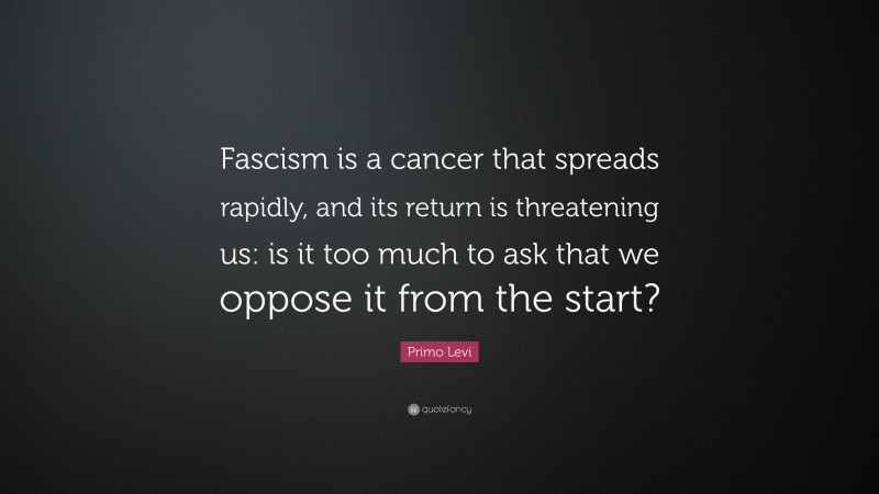 Primo Levi Quote: “Fascism is a cancer that spreads rapidly, and its return is threatening us: is it too much to ask that we oppose it from the start?”