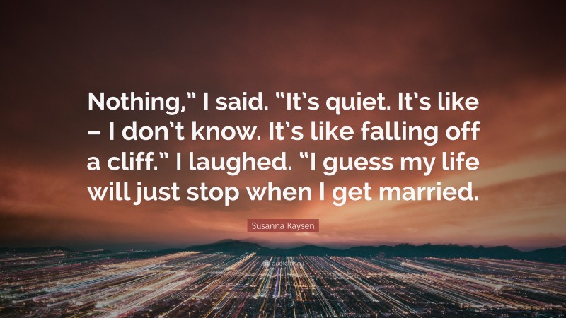 Susanna Kaysen Quote: “Nothing,” I said. “It’s quiet. It’s like – I don’t know. It’s like falling off a cliff.” I laughed. “I guess my life will just stop when I get married.”