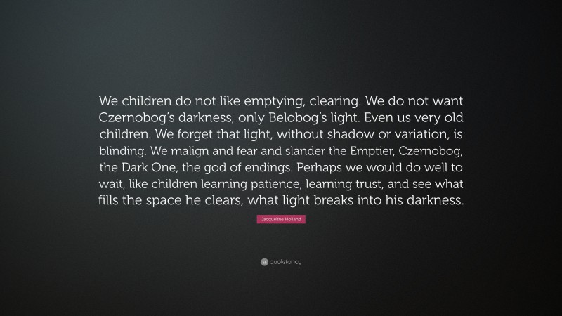 Jacqueline Holland Quote: “We children do not like emptying, clearing. We do not want Czernobog’s darkness, only Belobog’s light. Even us very old children. We forget that light, without shadow or variation, is blinding. We malign and fear and slander the Emptier, Czernobog, the Dark One, the god of endings. Perhaps we would do well to wait, like children learning patience, learning trust, and see what fills the space he clears, what light breaks into his darkness.”