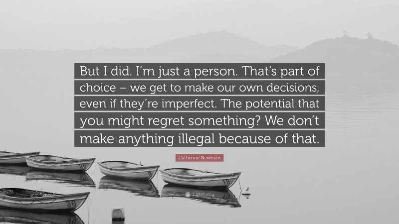 Catherine Newman Quote: “But I did. I’m just a person. That’s part of choice – we get to make our own decisions, even if they’re imperfect. The potential that you might regret something? We don’t make anything illegal because of that.”