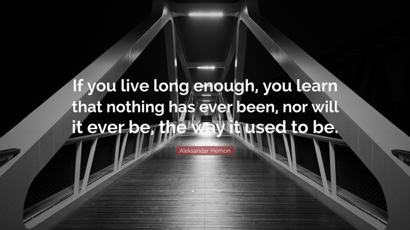 Aleksandar Hemon Quote: “If you live long enough, you learn that nothing has ever been, nor will it ever be, the way it used to be.”