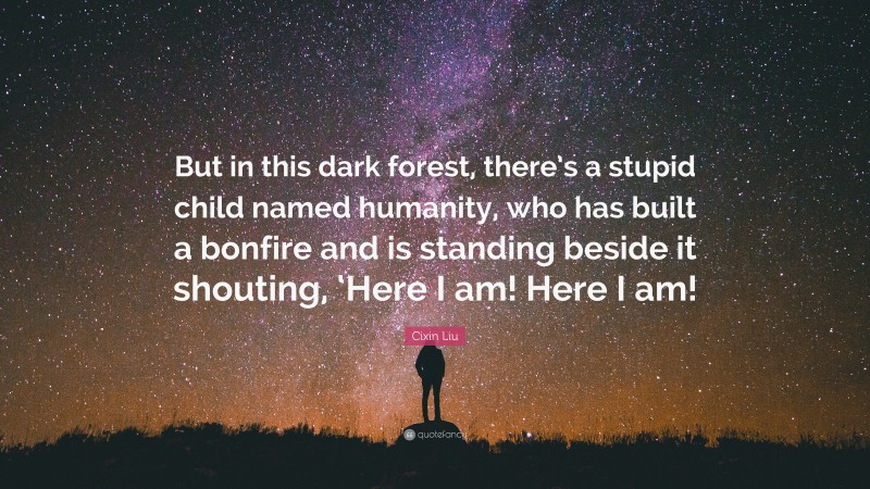 Cixin Liu Quote: “But in this dark forest, there’s a stupid child named humanity, who has built a bonfire and is standing beside it shouting, ‘Here I am! Here I am!”