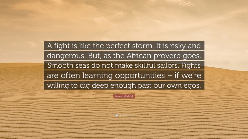 lauren klarfeld Quote: “A fight is like the perfect storm. It is risky and dangerous. But, as the African proverb goes, Smooth seas do not make skillful sailors. Fights are often learning opportunities – if we’re willing to dig deep enough past our own egos.”