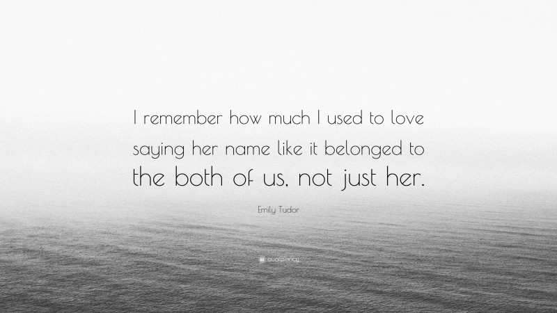 Emily Tudor Quote: “I remember how much I used to love saying her name like it belonged to the both of us, not just her.”