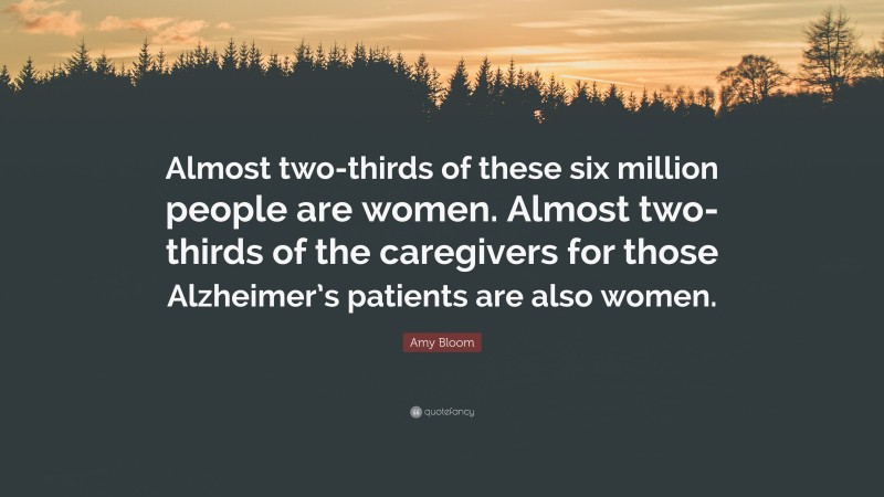 Amy Bloom Quote: “Almost two-thirds of these six million people are women. Almost two-thirds of the caregivers for those Alzheimer’s patients are also women.”