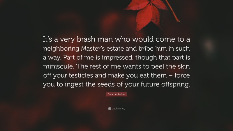 Sarah A. Parker Quote: “It’s a very brash man who would come to a neighboring Master’s estate and bribe him in such a way. Part of me is impressed, though that part is miniscule. The rest of me wants to peel the skin off your testicles and make you eat them – force you to ingest the seeds of your future offspring.”