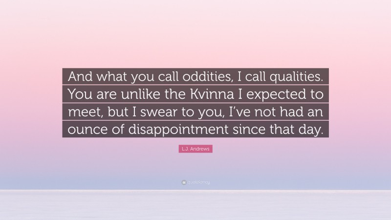 L.J. Andrews Quote: “And what you call oddities, I call qualities. You are unlike the Kvinna I expected to meet, but I swear to you, I’ve not had an ounce of disappointment since that day.”