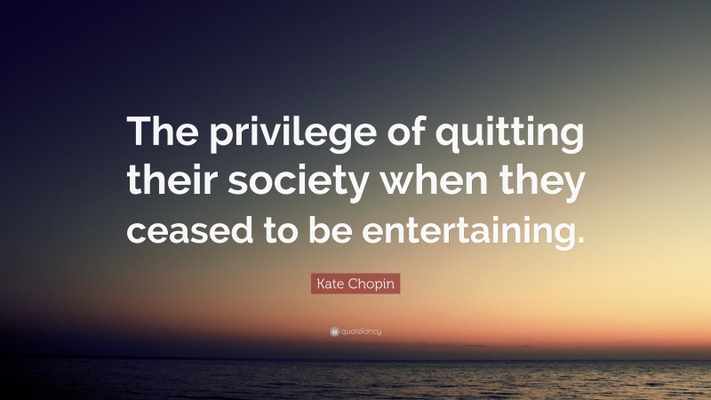 Kate Chopin Quote: “The privilege of quitting their society when they ceased to be entertaining.”