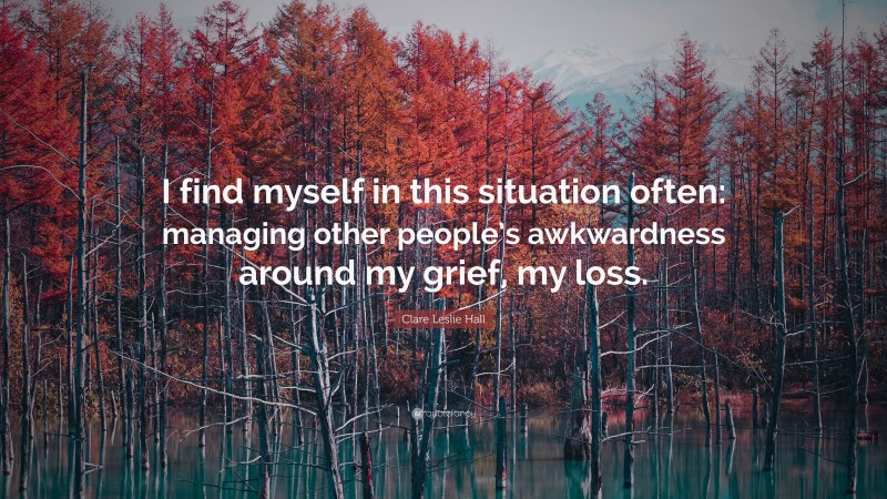 Clare Leslie Hall Quote: “I find myself in this situation often: managing other people’s awkwardness around my grief, my loss.”
